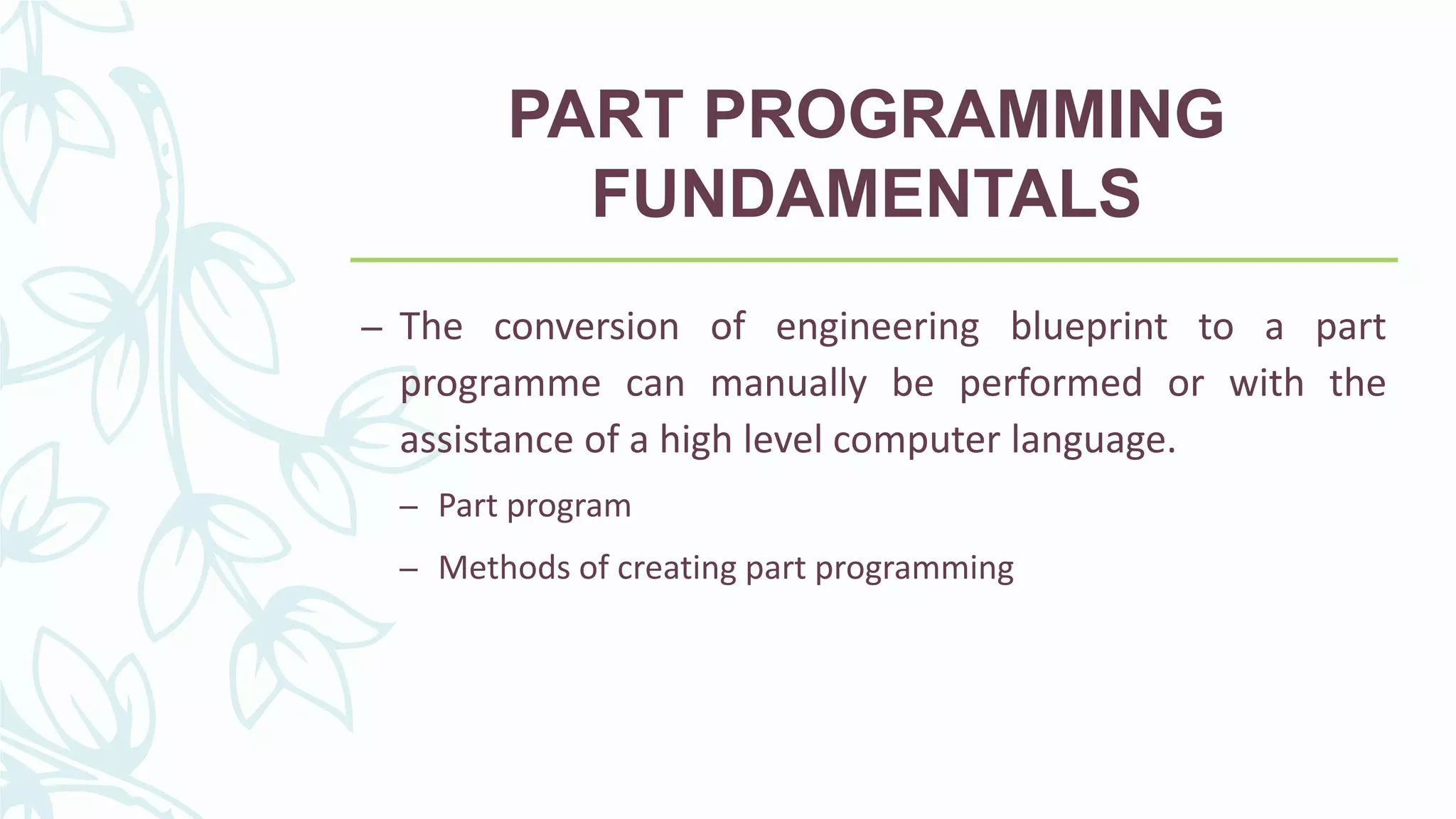 PART PROGRAMMING
FUNDAMENTALS
– The conversion of engineering blueprint to a part
programme can manually be performed or with the
assistance of a high level computer language.
– Part program
– Methods of creating part programming
 