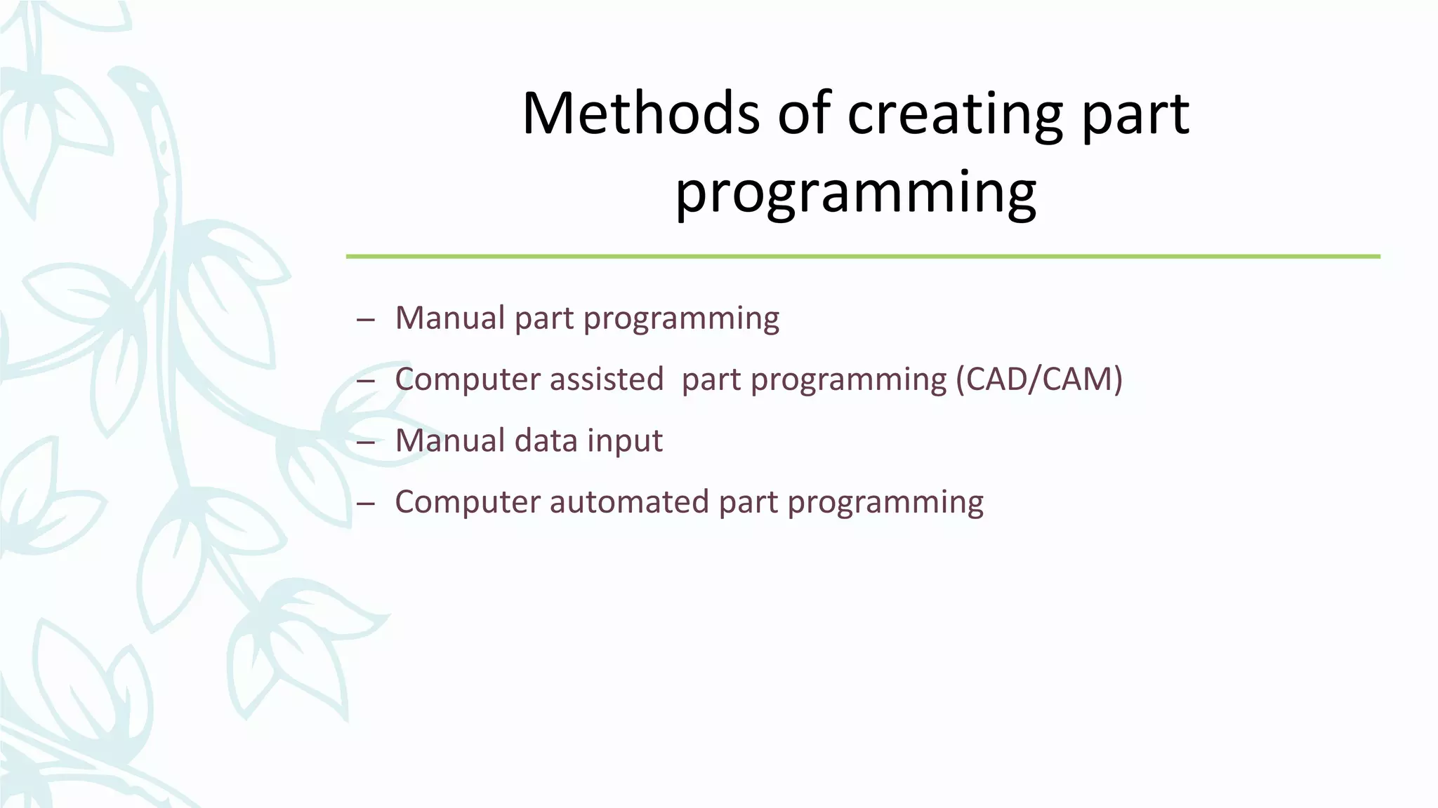 Methods of creating part
programming
– Manual part programming
– Computer assisted part programming (CAD/CAM)
– Manual data input
– Computer automated part programming
 