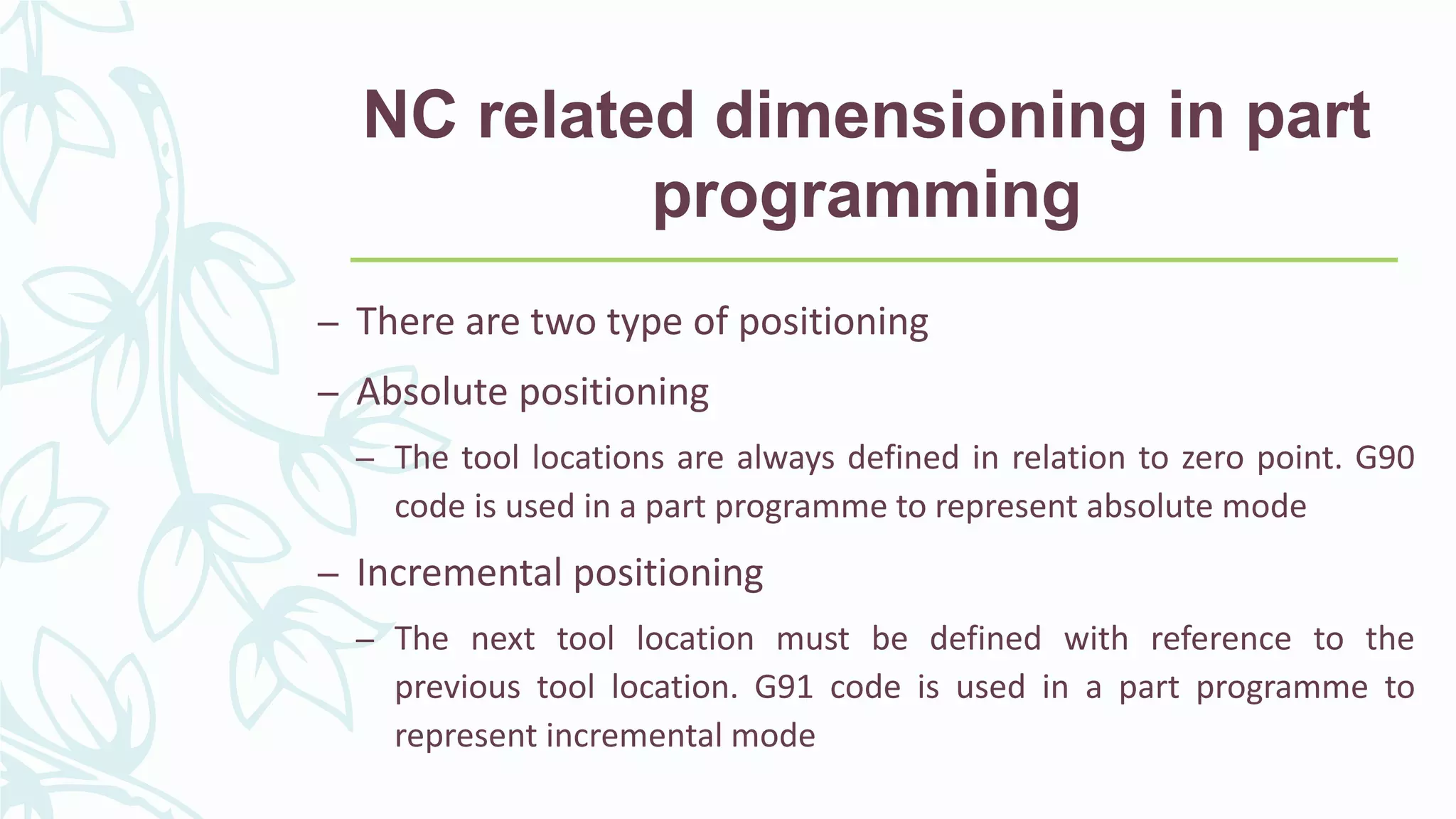 NC related dimensioning in part
programming
– There are two type of positioning
– Absolute positioning
– The tool locations are always defined in relation to zero point. G90
code is used in a part programme to represent absolute mode
– Incremental positioning
– The next tool location must be defined with reference to the
previous tool location. G91 code is used in a part programme to
represent incremental mode
 