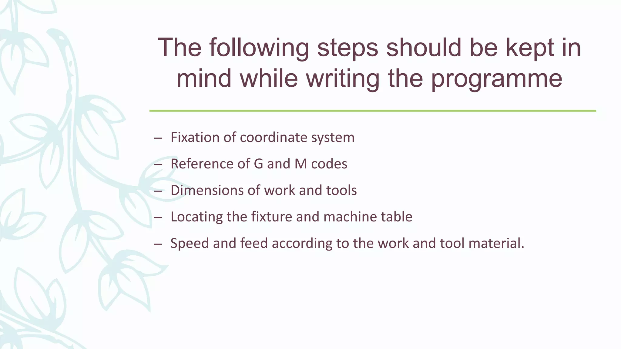The following steps should be kept in
mind while writing the programme
– Fixation of coordinate system
– Reference of G and M codes
– Dimensions of work and tools
– Locating the fixture and machine table
– Speed and feed according to the work and tool material.
 