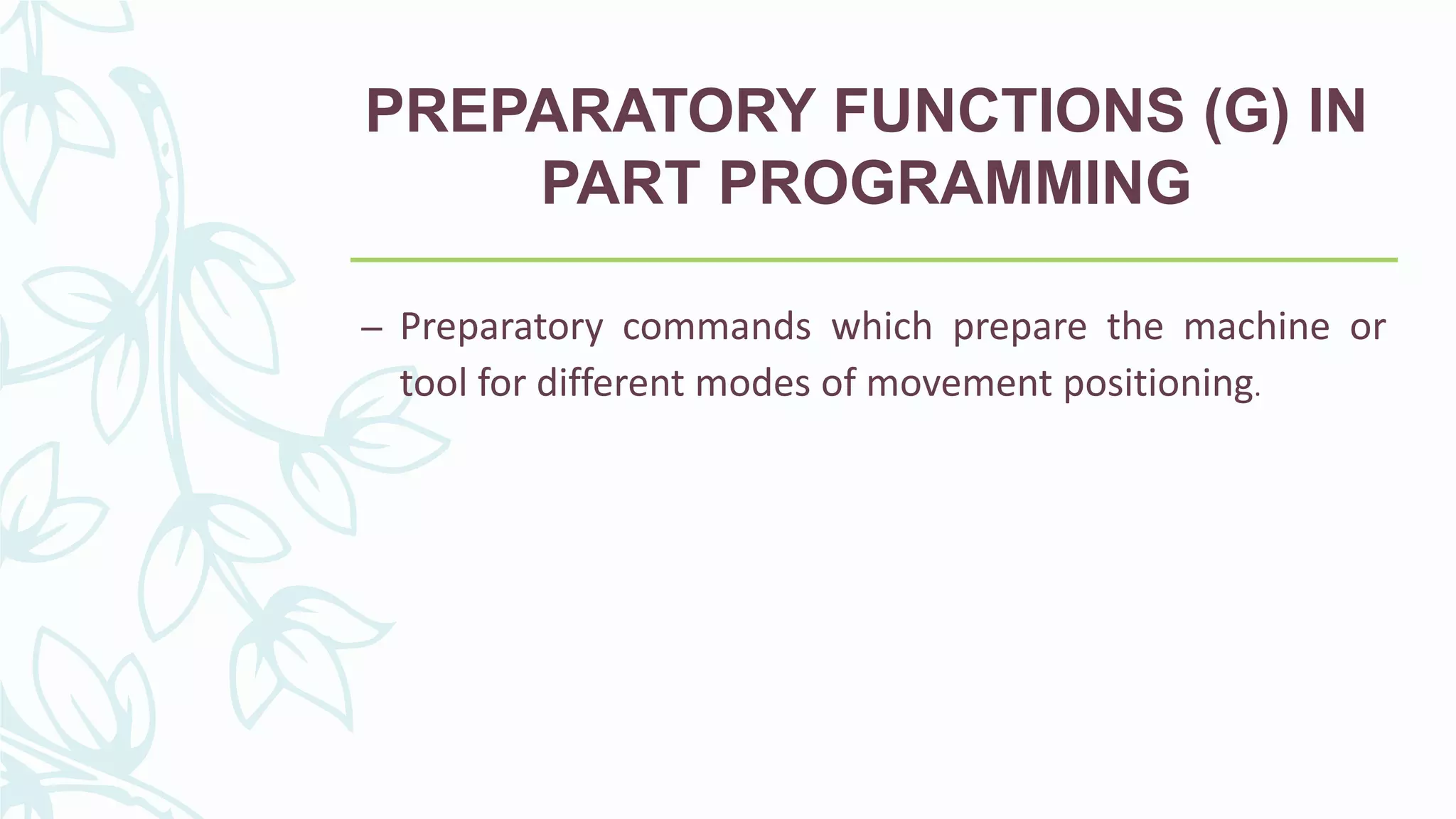 PREPARATORY FUNCTIONS (G) IN
PART PROGRAMMING
– Preparatory commands which prepare the machine or
tool for different modes of movement positioning.
 