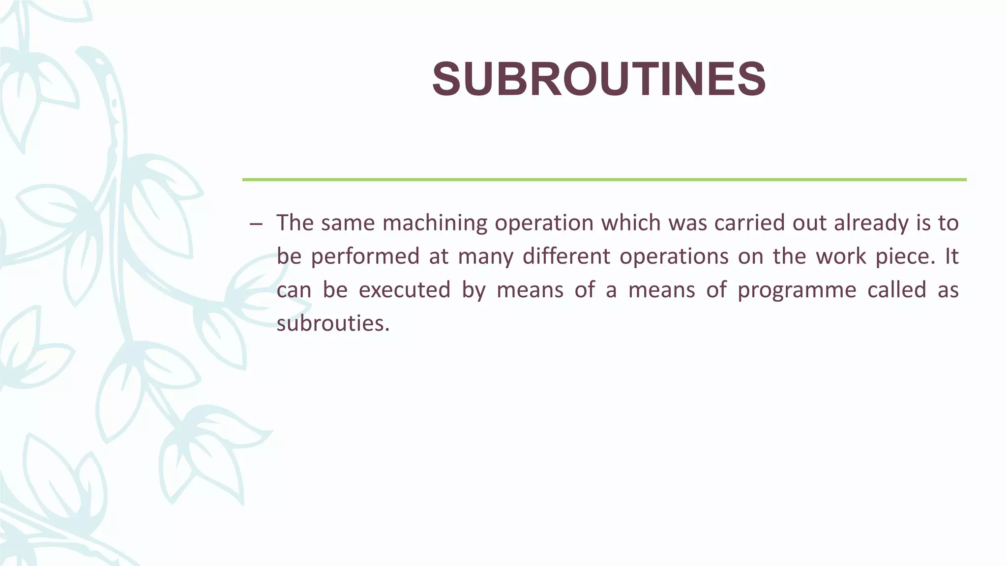 SUBROUTINES
– The same machining operation which was carried out already is to
be performed at many different operations on the work piece. It
can be executed by means of a means of programme called as
subrouties.
 