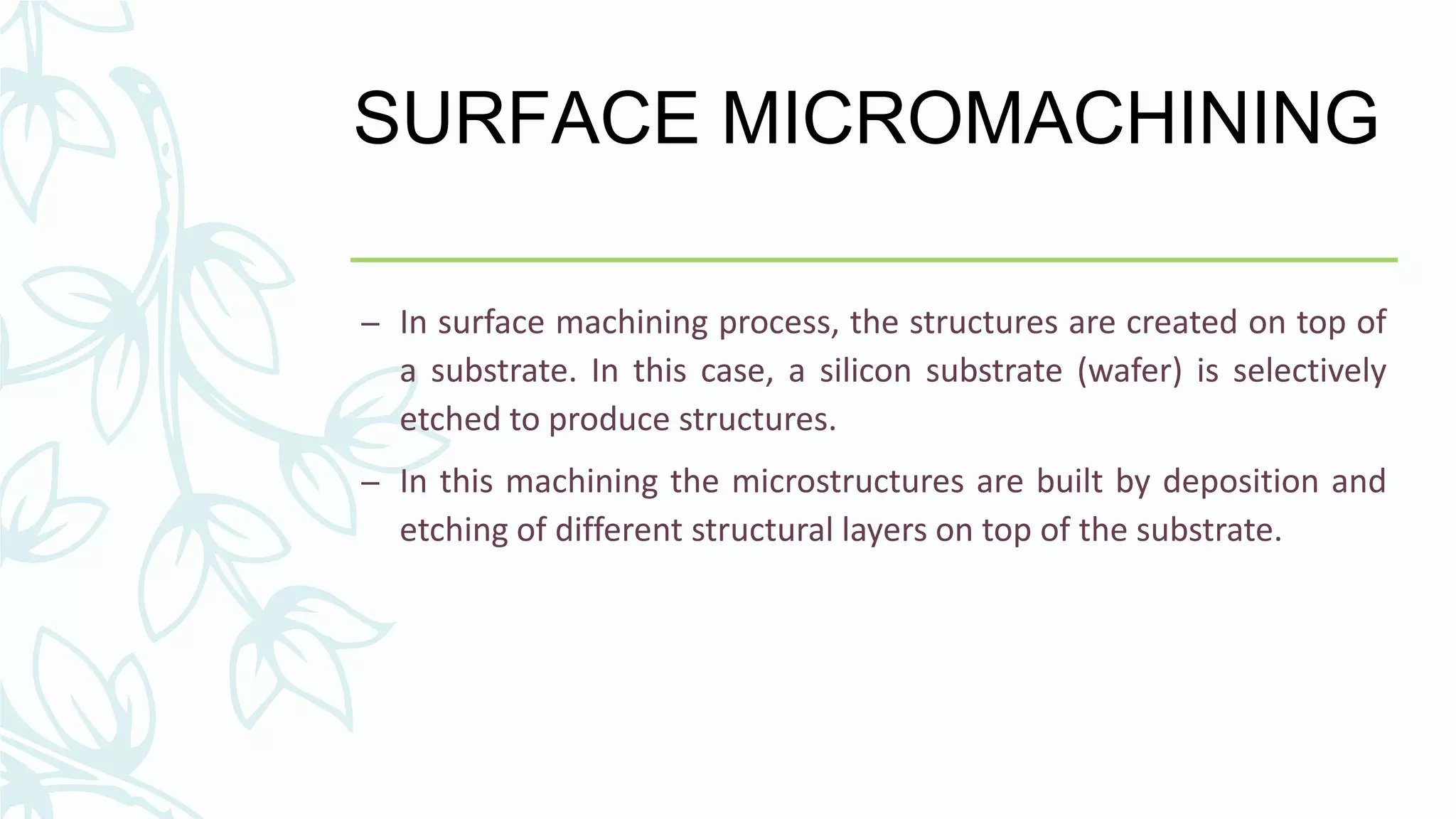 SURFACE MICROMACHINING
– In surface machining process, the structures are created on top of
a substrate. In this case, a silicon substrate (wafer) is selectively
etched to produce structures.
– In this machining the microstructures are built by deposition and
etching of different structural layers on top of the substrate.
 