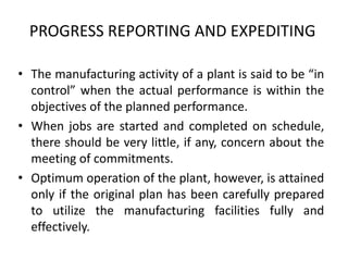 PROGRESS REPORTING AND EXPEDITING
• The manufacturing activity of a plant is said to be “in
control” when the actual performance is within the
objectives of the planned performance.
• When jobs are started and completed on schedule,
there should be very little, if any, concern about the
meeting of commitments.
• Optimum operation of the plant, however, is attained
only if the original plan has been carefully prepared
to utilize the manufacturing facilities fully and
effectively.
 