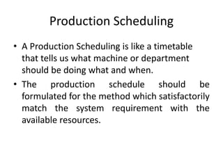 Production Scheduling
• A Production Scheduling is like a timetable
that tells us what machine or department
should be doing what and when.
• The production schedule should be
formulated for the method which satisfactorily
match the system requirement with the
available resources.
 