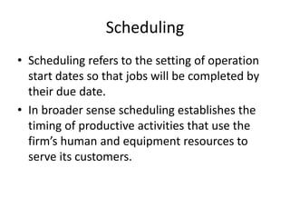 Scheduling
• Scheduling refers to the setting of operation
start dates so that jobs will be completed by
their due date.
• In broader sense scheduling establishes the
timing of productive activities that use the
firm’s human and equipment resources to
serve its customers.
 