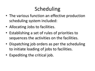 Scheduling
• The various function an effective production
scheduling system included:
• Allocating Jobs to facilities.
• Establishing a set of rules of priorities to
sequences the activities on the facilities.
• Dispatching job orders as per the scheduling
to initiate loading of jobs to facilities.
• Expediting the critical job.
 