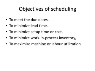 Objectives of scheduling
• To meet the due dates.
• To minimize lead time.
• To minimize setup time or cost,
• To minimize work-in-process inventory,
• To maximize machine or labour utilization.
 