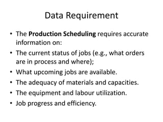Data Requirement
• The Production Scheduling requires accurate
information on:
• The current status of jobs (e.g., what orders
are in process and where);
• What upcoming jobs are available.
• The adequacy of materials and capacities.
• The equipment and labour utilization.
• Job progress and efficiency.
 