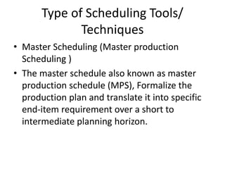 Type of Scheduling Tools/
Techniques
• Master Scheduling (Master production
Scheduling )
• The master schedule also known as master
production schedule (MPS), Formalize the
production plan and translate it into specific
end-item requirement over a short to
intermediate planning horizon.
 