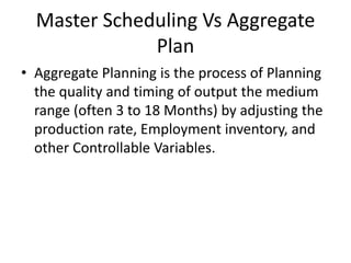 Master Scheduling Vs Aggregate
Plan
• Aggregate Planning is the process of Planning
the quality and timing of output the medium
range (often 3 to 18 Months) by adjusting the
production rate, Employment inventory, and
other Controllable Variables.
 