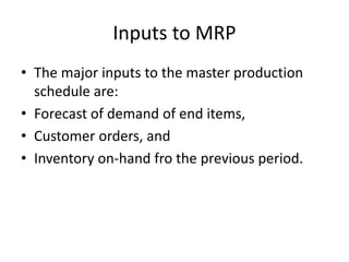 Inputs to MRP
• The major inputs to the master production
schedule are:
• Forecast of demand of end items,
• Customer orders, and
• Inventory on-hand fro the previous period.
 