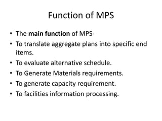 Function of MPS
• The main function of MPS-
• To translate aggregate plans into specific end
items.
• To evaluate alternative schedule.
• To Generate Materials requirements.
• To generate capacity requirement.
• To facilities information processing.
 