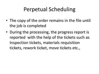 Perpetual Scheduling
• The copy of the order remains in the file until
the job is completed
• During the processing, the progress report is
reported with the help of the tickets such as
Inspection tickets, materials requisition
tickets, rework ticket, move tickets etc.,
 