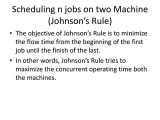 Scheduling n jobs on two Machine
(Johnson’s Rule)
• The objective of Johnson’s Rule is to minimize
the flow time from the beginning of the first
job until the finish of the last.
• In other words, Johnson’s Rule tries to
maximize the concurrent operating time both
the machines.
 