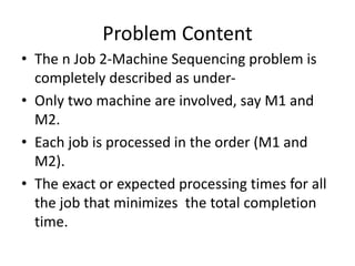 Problem Content
• The n Job 2-Machine Sequencing problem is
completely described as under-
• Only two machine are involved, say M1 and
M2.
• Each job is processed in the order (M1 and
M2).
• The exact or expected processing times for all
the job that minimizes the total completion
time.
 