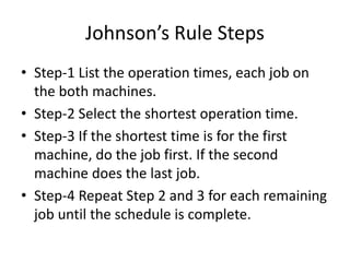 Johnson’s Rule Steps
• Step-1 List the operation times, each job on
the both machines.
• Step-2 Select the shortest operation time.
• Step-3 If the shortest time is for the first
machine, do the job first. If the second
machine does the last job.
• Step-4 Repeat Step 2 and 3 for each remaining
job until the schedule is complete.
 