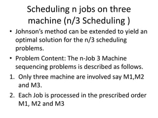 Scheduling n jobs on three
machine (n/3 Scheduling )
• Johnson’s method can be extended to yield an
optimal solution for the n/3 scheduling
problems.
• Problem Content: The n-Job 3 Machine
sequencing problems is described as follows.
1. Only three machine are involved say M1,M2
and M3.
2. Each Job is processed in the prescribed order
M1, M2 and M3
 