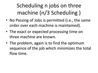 Scheduling n jobs on three
machine (n/3 Scheduling )
• No Passing of Jobs is permitted (i.e., the same
order over each machine is maintained).
• The exact or expected processing time on
three machine are known.
• The problem, again is to find the optimum
sequence of the job which minimizes the total
flow time.
 