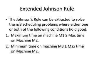 Extended Johnson Rule
• The Johnson’s Rule can be extracted to solve
the n/3 scheduling problems where either one
or both of the following conditions hold good:
1. Maximum time on machine M1 ≥ Max time
on Machine M2.
2. Minimum time on machine M3 ≥ Max time
on Machine M2.
 
