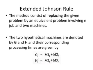Extended Johnson Rule
• The method consist of replacing the given
problem by an equivalent problem involving n
job and two machines.
• The two hypothetical machines are denoted
by G and H and their corresponding
processing times are given by
 