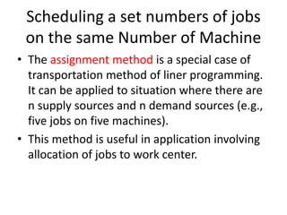 Scheduling a set numbers of jobs
on the same Number of Machine
• The assignment method is a special case of
transportation method of liner programming.
It can be applied to situation where there are
n supply sources and n demand sources (e.g.,
five jobs on five machines).
• This method is useful in application involving
allocation of jobs to work center.
 