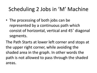 Scheduling 2 Jobs in ‘M’ Machine
• The processing of both jobs can be
represented by a continuous path which
consist of horizontal, vertical and 45˚ diagonal
segments.
The Path Starts at lower left corner and stops at
the upper right corner, while avoiding the
shaded area in the graph. In other words the
path is not allowed to pass through the shaded
areas.
 