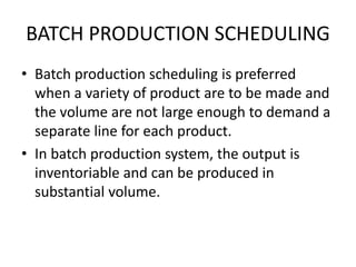 BATCH PRODUCTION SCHEDULING
• Batch production scheduling is preferred
when a variety of product are to be made and
the volume are not large enough to demand a
separate line for each product.
• In batch production system, the output is
inventoriable and can be produced in
substantial volume.
 