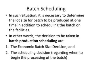 Batch Scheduling
• In such situation, it is necessary to determine
the lot size for batch to be produced at one
time in addition to scheduling the batch on
the facilities.
• In other words, the decision to be taken in
batch production scheduling are:
1. The Economic Batch Size Decision, and
2. The scheduling decision (regarding when to
begin the processing of the batch)
 