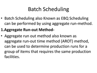 Batch Scheduling
• Batch Scheduling also Known as EBQ Scheduling
can be performed by using aggregate run-method.
1.Aggregate Run-out Method-
• Aggregate run out method also known as
aggregate run-out time method (AROT) method,
can be used to determine production runs for a
group of items that requires the same production
facilities.
 