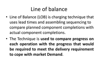 Line of balance
• Line of Balance (LOB) is charging technique that
uses lead times and assembling sequencing to
compare planned component completions with
actual component completions.
• The Technique is used to compare progress on
each operation with the progress that would
be required to meet the delivery requirement
to cope with market Demand.
 
