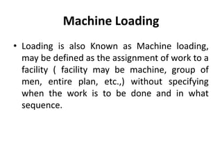 Machine Loading
• Loading is also Known as Machine loading,
may be defined as the assignment of work to a
facility ( facility may be machine, group of
men, entire plan, etc.,) without specifying
when the work is to be done and in what
sequence.
 
