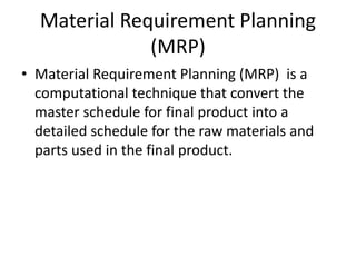 Material Requirement Planning
(MRP)
• Material Requirement Planning (MRP) is a
computational technique that convert the
master schedule for final product into a
detailed schedule for the raw materials and
parts used in the final product.
 
