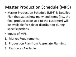 Master Production Schedule (MPS)
• Master Production Schedule (MPS) is Detailed
Plan that states how many end items (i.e., the
final product to be sold to the customer) will
be available for sale or distribution during
specific periods.
• Inputs of MPS
1. Market Requirements,
2. Production Plan from Aggregate Planning,
3. Resources Available.
 