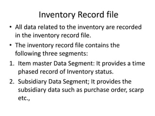 Inventory Record file
• All data related to the inventory are recorded
in the inventory record file.
• The inventory record file contains the
following three segments:
1. Item master Data Segment: It provides a time
phased record of Inventory status.
2. Subsidiary Data Segment; It provides the
subsidiary data such as purchase order, scarp
etc.,
 