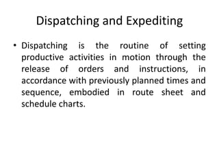 Dispatching and Expediting
• Dispatching is the routine of setting
productive activities in motion through the
release of orders and instructions, in
accordance with previously planned times and
sequence, embodied in route sheet and
schedule charts.
 