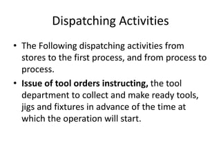 Dispatching Activities
• The Following dispatching activities from
stores to the first process, and from process to
process.
• Issue of tool orders instructing, the tool
department to collect and make ready tools,
jigs and fixtures in advance of the time at
which the operation will start.
 