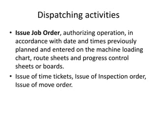 Dispatching activities
• Issue Job Order, authorizing operation, in
accordance with date and times previously
planned and entered on the machine loading
chart, route sheets and progress control
sheets or boards.
• Issue of time tickets, Issue of Inspection order,
Issue of move order.
 