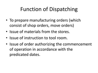 Function of Dispatching
• To prepare manufacturing orders (which
consist of shop orders, move orders)
• Issue of materials from the stores.
• Issue of instruction to tool room.
• Issue of order authorizing the commencement
of operation in accordance with the
predicated dates.
 
