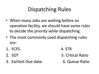 Dispatching Rules
• When many Jobs are waiting before an
operation facility, we should have some rules
to decide the priority while dispatching.
• The most commonly used dispatching rules
are-
1. FCFS. 4. STR
2. SOT 5. Critical Ratio
3. Earliest Due date. 6. Queue Ratio
 