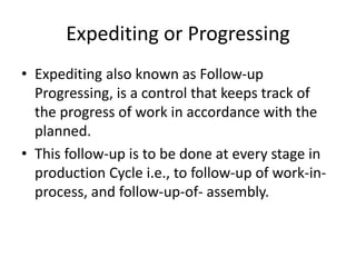 Expediting or Progressing
• Expediting also known as Follow-up
Progressing, is a control that keeps track of
the progress of work in accordance with the
planned.
• This follow-up is to be done at every stage in
production Cycle i.e., to follow-up of work-in-
process, and follow-up-of- assembly.
 