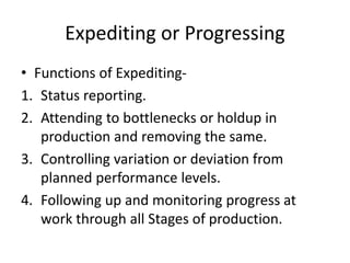 Expediting or Progressing
• Functions of Expediting-
1. Status reporting.
2. Attending to bottlenecks or holdup in
production and removing the same.
3. Controlling variation or deviation from
planned performance levels.
4. Following up and monitoring progress at
work through all Stages of production.
 