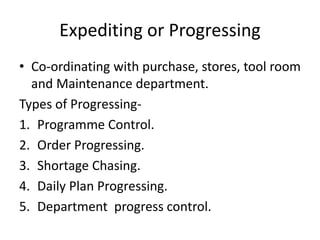 Expediting or Progressing
• Co-ordinating with purchase, stores, tool room
and Maintenance department.
Types of Progressing-
1. Programme Control.
2. Order Progressing.
3. Shortage Chasing.
4. Daily Plan Progressing.
5. Department progress control.
 