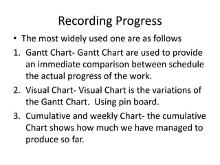 Recording Progress
• The most widely used one are as follows
1. Gantt Chart- Gantt Chart are used to provide
an immediate comparison between schedule
the actual progress of the work.
2. Visual Chart- Visual Chart is the variations of
the Gantt Chart. Using pin board.
3. Cumulative and weekly Chart- the cumulative
Chart shows how much we have managed to
produce so far.
 