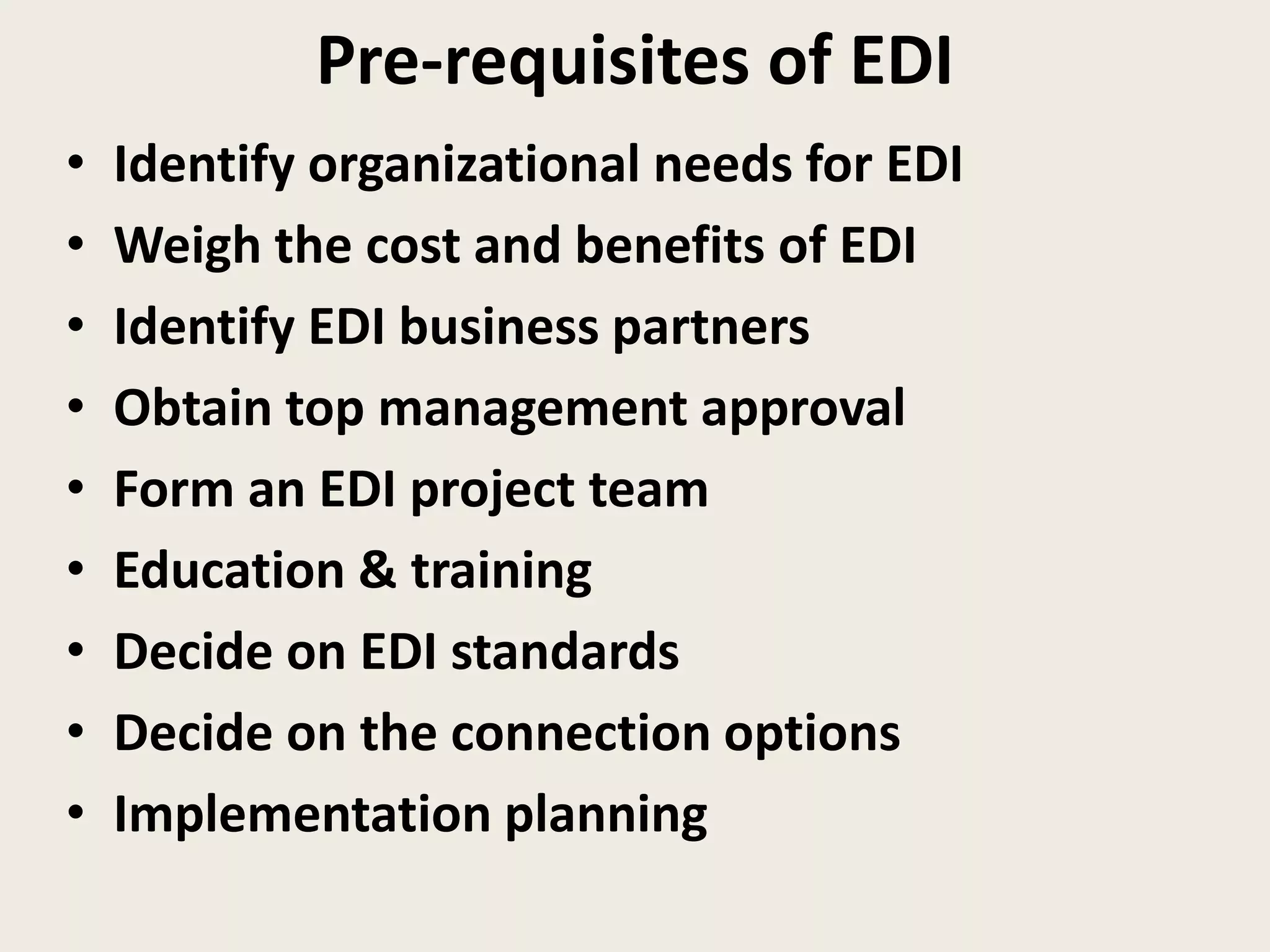 Pre-requisites of EDI
• Identify organizational needs for EDI
• Weigh the cost and benefits of EDI
• Identify EDI business partners
• Obtain top management approval
• Form an EDI project team
• Education & training
• Decide on EDI standards
• Decide on the connection options
• Implementation planning