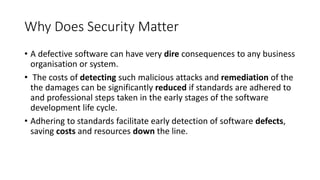 Why Does Security Matter
• A defective software can have very dire consequences to any business
organisation or system.
• The costs of detecting such malicious attacks and remediation of the
the damages can be significantly reduced if standards are adhered to
and professional steps taken in the early stages of the software
development life cycle.
• Adhering to standards facilitate early detection of software defects,
saving costs and resources down the line.
 