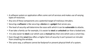 • A software system or application offers some sort of services and makes use of varying
types of resources.
• Any one of these components are a potential target of malicious intruders.
• Securing a software is like securing a device or a gadget that serves you.
• The level of security will determine the ease with which it can be vulnerable to attacks.
• If we take a family car for example, it is easier to steal an unlocked car than a locked one.
• It is also easier to steal a car which uses a manual key than one which uses a smart key.
• Even though the smart key offers a higher form of security it can't prevent an intruder
from smashing the window.
• The same way, a software cannot be foolproof or prevent physical theft of a system.
 
