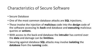 Characteristics of Secure Software
• Secure Database
• One of the most common database attacks are SQL injections.
• These involve the injection of malicious code into the design code of
the software accessing its back-end database and executing malicious
queries or actions.
• With access to the back-end database the intruder has control over
the data and damage can be limitless.
• Securing against database SQL attacks may involve isolating the
database from the running code.
 