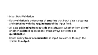 • Input Data Validation
• Data validation is the process of ensuring that input data is accurate
and complies with the requirement of the input field.
• All data originating from outside the software, whether from clients'
or other interface applications, must always be treated as
questionable.
• Issues arising from vulnerabilities at input are carried through the
system to output.
 