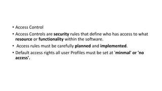 • Access Control
• Access Controls are security rules that define who has access to what
resource or functionality within the software.
• Access rules must be carefully planned and implemented.
• Default access rights all user Profiles must be set at 'minmal' or 'no
access'.
 